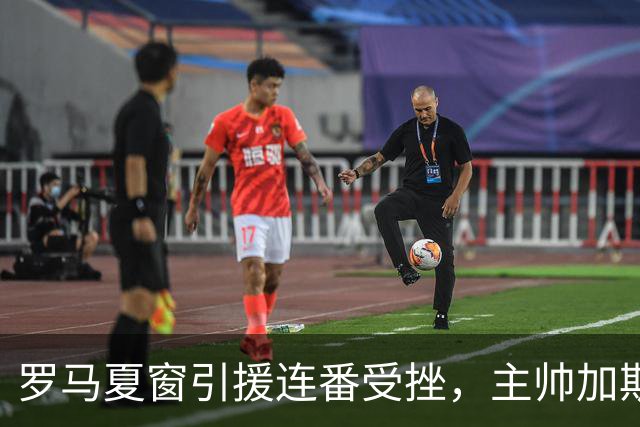 罗马夏窗引援连番受挫，主帅加斯佩里尼怒取消采访并当面质问老板